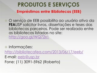 PRODUTOS E SERVIÇOS
 O serviço de EEB possibilita ao usuário ativo da
FEAUSP solicitar livros, dissertações e teses das
bibliotecas parceiras. Pode ser realizado entre
as bibliotecas listadas no site:
http://goo.gl/WQ72x1
 Informações:
http://bibliotecafea.com/2013/06/17/eeb/
E-mail: eeb@usp.br
Fone: (11) 3091-5962 (Roberto)
Empréstimos entre Bibliotecas (EEB)
 