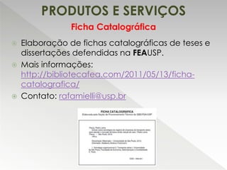 PRODUTOS E SERVIÇOS
 Elaboração de fichas catalográficas de teses e
dissertações defendidas na FEAUSP.
 Mais informações:
http://bibliotecafea.com/2011/05/13/ficha-
catalografica/
 Contato: rafamielli@usp.br
Ficha Catalográfica
 