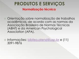 PRODUTOS E SERVIÇOS
 Orientação sobre normalização de trabalhos
acadêmicos, de acordo com as normas da
Associação Brasileira de Normas Técnicas
(ABNT) e da American Psychological
Association (APA).
 Informações: bibfea.atend@usp.br e (11)
3091-9876
Normalização técnica
 