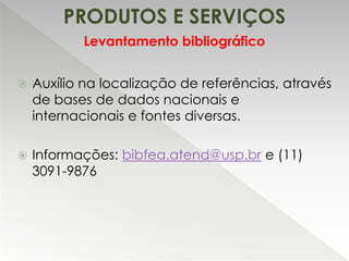 PRODUTOS E SERVIÇOS
 Auxílio na localização de referências, através
de bases de dados nacionais e
internacionais e fontes diversas.
 Informações: bibfea.atend@usp.br e (11)
3091-9876
Levantamento bibliográfico
 