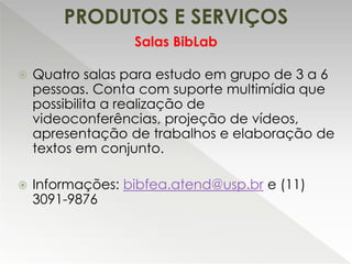 PRODUTOS E SERVIÇOS
 Quatro salas para estudo em grupo de 3 a 6
pessoas. Conta com suporte multimídia que
possibilita a realização de
videoconferências, projeção de vídeos,
apresentação de trabalhos e elaboração de
textos em conjunto.
 Informações: bibfea.atend@usp.br e (11)
3091-9876
Salas BibLab
 