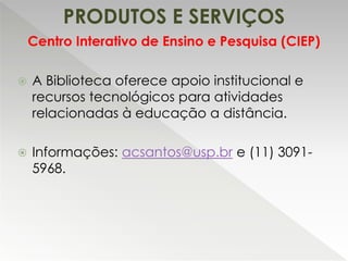 PRODUTOS E SERVIÇOS
 A Biblioteca oferece apoio institucional e
recursos tecnológicos para atividades
relacionadas à educação a distância.
 Informações: acsantos@usp.br e (11) 3091-
5968.
Centro Interativo de Ensino e Pesquisa (CIEP)
 