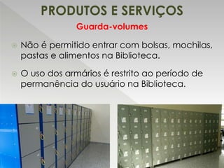 PRODUTOS E SERVIÇOS
Guarda-volumes
 Não é permitido entrar com bolsas, mochilas,
pastas e alimentos na Biblioteca.
 O uso dos armários é restrito ao período de
permanência do usuário na Biblioteca.
 
