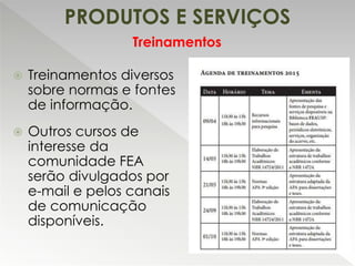 PRODUTOS E SERVIÇOS
 Treinamentos diversos
sobre normas e fontes
de informação.
 Outros cursos de
interesse da
comunidade FEA
serão divulgados por
e-mail e pelos canais
de comunicação
disponíveis.
Treinamentos
 