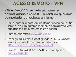  VPN – Virtual Private Network: fornece
conectividade à rede USP a partir de qualquer
computador conectado a internet.
› Os usuários que possuem conta no serviço de USPNet
sem fio já estão automaticamente com acesso VPN
habilitados com o mesmo login e senha.
› Para se cadastrar: www.vpn.usp.br
› Em seguida instalar o configurador VPN USPNet em
seu equipamento. Para isso acesse o site:
http://www.cce.usp.br/?q=node/101
› Dúvidas: 3091-6400, 3091-6441 ou e-mail para:
consulta@usp.br
ACESSO REMOTO - VPN
 
