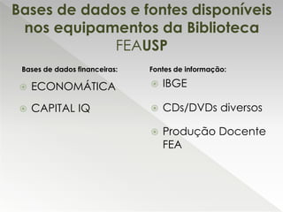  ECONOMÁTICA
 CAPITAL IQ
Bases de dados e fontes disponíveis
nos equipamentos da Biblioteca
FEAUSP
 IBGE
 CDs/DVDs diversos
 Produção Docente
FEA
Bases de dados financeiras: Fontes de informação:
 