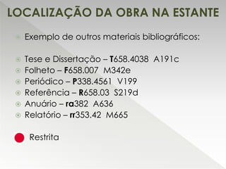 LOCALIZAÇÃO DA OBRA NA ESTANTE
 Exemplo de outros materiais bibliográficos:
 Tese e Dissertação – T658.4038 A191c
 Folheto – F658.007 M342e
 Periódico – P338.4561 V199
 Referência – R658.03 S219d
 Anuário – ra382 A636
 Relatório – rr353.42 M665
 Restrita
 