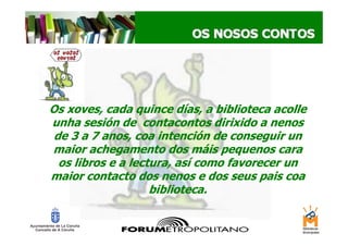 Os xoves, cada quince días, a biblioteca acolle
unha sesión de contacontos dirixido a nenos
 de 3 a 7 anos, coa intención de conseguir un
maior achegamento dos máis pequenos cara
  os libros e a lectura, así como favorecer un
maior contacto dos nenos e dos seus pais coa
                    biblioteca.
 