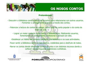 Pretendemos:

- Descubrir a biblioteca coma espacio de encontro para relacionarse con outros usuarios.
                - Fomentar o achegamento á lectura a través dos contos.

 - Potenciar a lectura de contos en galego, sobre todo do conto popular e do conto de
                                tradición oral.           .




     - Lograr un maior contacto entre nenos e bibliotecarios, fidelizando usuarios,
              fomentando un achegamento profesional e persoal con eles.
    -Establecer un hábito de contacto cotidiano coa biblioteca e os suas actividades.
  -Facer sentir a biblioteca como un ben público, coidándoa para o desfrute de todos.
  -Narrar os contos dende diferentes puntos de vista e con distintos recursos dando a
                    coñecer outras linguaxes expresivas e artísticas.
 