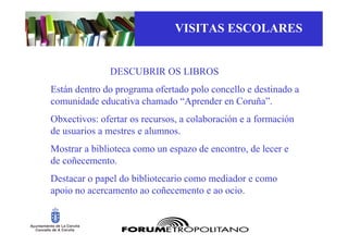 VISITAS ESCOLARES


              DESCUBRIR OS LIBROS
Están dentro do programa ofertado polo concello e destinado a
comunidade educativa chamado “Aprender en Coruña”.
Obxectivos: ofertar os recursos, a colaboración e a formación
de usuarios a mestres e alumnos.
Mostrar a biblioteca como un espazo de encontro, de lecer e
de coñecemento.
Destacar o papel do bibliotecario como mediador e como
apoio no acercamento ao coñecemento e ao ocio.
 