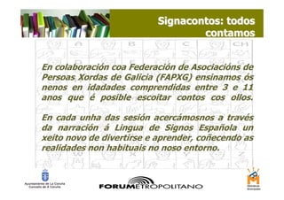 Signacontos: todos
                                   contamos


En colaboración coa Federación de Asociacións de
Persoas Xordas de Galicia (FAPXG) ensinamos ós
nenos en idadades comprendidas entre 3 e 11
anos que é posible escoitar contos cos ollos.

En cada unha das sesión acercámosnos a través
da narración á Lingua de Signos Española un
xeito novo de divertirse e aprender, coñecendo as
realidades non habituais no noso entorno.
 