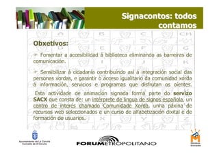 Signacontos: todos
                                              contamos

Obxetivos:
  Fomentar a accesibilidad á biblioteca eliminando as barreiras de
comunicación.

   Sensibilizar á cidadanía contribuíndo así á integración social das
personas xordas, e garantir o acceso igualitario da comunidad xorda
á información, servicios e programas que disfrutan os oíentes.
.

 Esta actividade de animación signada forma parte do servizo
SACX que consta de: un intérprete de lingua de signos española, un
centro de interés chamado Comunidade Xorda, unha páxina de
recursos web seleccionados e un curso de alfabetización dixital e de
formación de usuarios.
 