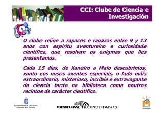 CCI: Clube de Ciencia e
                                Investigación



O clube reúne a rapaces e rapazas entre 9 y 13
anos con espíritu aventureiro e curiosidade
científica, que resolvan os enigmas que lles
presentamos.
Cada 15 días, de Xaneiro a Maio descubrimos,
xunto cos nosos axentes especiais, o lado máis
extraordinario, misterioso, incrible e extravagante
da ciencia tanto na biblioteca coma noutros
recintos de carácter científico.
 