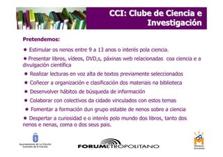 CCI: Clube de Ciencia e
                                              Investigación
Pretendemos:
  Estimular os nenos entre 9 a 13 anos o interés pola ciencia.
   Presentar libros, vídeos, DVD,s, páxinas web relacionadas coa ciencia e a
divulgación científica
   Realizar lecturas en voz alta de textos previamente seleccionados
   Coñecer a organización e clasificación dos materiais na biblioteca
   Desenvolver hábitos de búsqueda de información
   Colaborar con colectivos da cidade vinculados con estos temas
   Fomentar a formación dun grupo estable de nenos sobre a ciencia
  Despertar a curiosidad e o interés polo mundo dos libros, tanto dos
nenos e nenas, coma o dos seus pais.
 