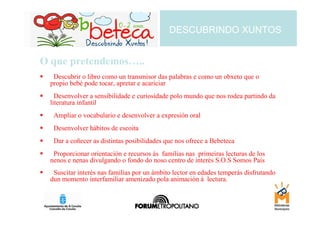 DESCUBRINDO XUNTOS


O que pretendemos…..
  Descubrir o libro como un transmisor das palabras e como un obxeto que o
 propio bebé pode tocar, apretar e acariciar
   Desenvolver a sensibilidade e curiosidade polo mundo que nos rodea partindo da
 literatura infantil
  Ampliar o vocabulario e desenvolver a expresión oral
  Desenvolver hábitos de escoita
  Dar a coñecer as distintas posibilidades que nos ofrece a Bebeteca
  Proporcionar orientación e recursos ás familias nas primeiras lecturas de los
 nenos e nenas divulgando o fondo do noso centro de interés S.O.S Somos Pais
  Suscitar interés nas familias por un ámbito lector en edades temperás disfrutando
 dun momento interfamiliar amenizado pola animación á lectura.
 