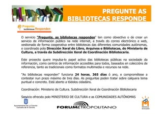 PREGUNTE AS
                                 BIBLIOTECAS RESPONDE

O servicio "Pregunte, as bibliotecas responden" ten como obxectivo o de crear un
servicio de información público na rede internet, a través do correo electrónico e web,
xestionado de forma cooperativa entre bibliotecas das diferentes comunidades autónomas,
e coordinado pola Dirección Xeral do Libro, Arquivos e Bibliotecas, do Ministerio de
Cultura, a través da Subdirección Xeral de Coordinación Bibliotecaria.

Este proxecto quere impulsa-lo papel activo das bibliotecas públicas na sociedade da
información, como centros de información accesibles para todos, baseados en coleccións de
referencia, tanto as tradicionais como formatos multimedia e recursos na rede.

"As bibliotecas responden" funciona 24 horas, 365 días ó ano, e comprométese a
contestar nun prazo máximo de tres días. As preguntas poden tratar sobre calquera tema
puntual e concreto. Está aberto a tódolos cidadáns.

Coordinación: Ministerio de Cultura. Subdirección Xeral de Coordinación Bibliotecaria

Servicio ofrecido polo MINISTERIO DE CULTURA e as COMUNIDADES AUTÓNOMAS
 