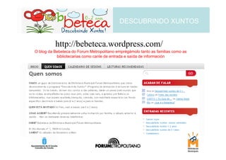 DESCUBRINDO XUNTOS


          http://bebeteca.wordpress.com/
O blog da Bebeteca do Forum Metropolitano emprégámolo tanto as familias como as
           bibliotecarias como canle de entrada e saída de información
 