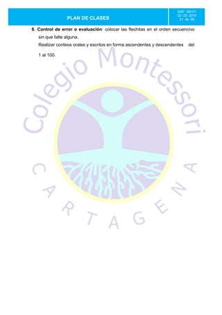 GAF –94-V1
                                                                      02- 22- 2010
                 PLAN DE CLASES                                        21 de 56


6. Control de error o evaluación: colocar las flechitas en el orden secuencivo
   sin que falte alguna.
   Realizar conteos orales y escritos en forma ascendentes y descendentes   del

   1 al 100.
 