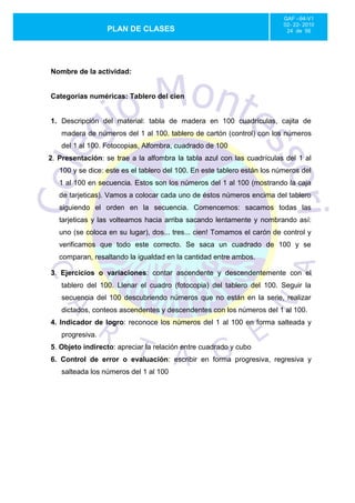 GAF –94-V1
                                                                          02- 22- 2010
                  PLAN DE CLASES                                           24 de 56




Nombre de la actividad:


Categorías numéricas: Tablero del cien


1. Descripción del material: tabla de madera en 100 cuadrículas, cajita de
    madera de números del 1 al 100. tablero de cartón (control) con los números
    del 1 al 100. Fotocopias, Alfombra, cuadrado de 100
2. Presentación: se trae a la alfombra la tabla azul con las cuadrículas del 1 al
   100 y se dice: este es el tablero del 100. En este tablero están los números del
   1 al 100 en secuencia. Estos son los números del 1 al 100 (mostrando la caja
   de tarjeticas). Vamos a colocar cada uno de éstos números encima del tablero
   siguiendo el orden en la secuencia. Comencemos: sacamos todas las
   tarjeticas y las volteamos hacia arriba sacando lentamente y nombrando así:
   uno (se coloca en su lugar), dos... tres... cien! Tomamos el carón de control y
   verificamos que todo este correcto. Se saca un cuadrado de 100 y se
   comparan, resaltando la igualdad en la cantidad entre ambos.

3. Ejercicios o variaciones: contar ascendente y descendentemente con el
    tablero del 100. Llenar el cuadro (fotocopia) del tablero del 100. Seguir la
    secuencia del 100 descubriendo números que no están en la serie, realizar
    dictados, conteos ascendentes y descendentes con los números del 1 al 100.
4. Indicador de logro: reconoce los números del 1 al 100 en forma salteada y
    progresiva.
5. Objeto indirecto: apreciar la relación entre cuadrado y cubo
6. Control de error o evaluación: escribir en forma progresiva, regresiva y
    salteada los números del 1 al 100
 