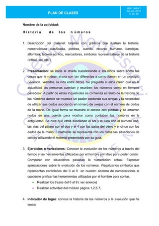 GAF –94-V1
                                                                             02- 22- 2010
                   PLAN DE CLASES                                              3 de 56



Nombre de la actividad:

Historia            de      los        n úmeros


1. Descripción del material: tarjetas con gráficos que ilustran la historia,
   nomenclatura clasificada, piedras, cuerda, recurso humano, bandejas,
   alfombra, tablero acrílico, marcadores, símbolos representativos de la historia
   (trébol, sol, etc.)


2. Presentación: se inicia la charla cuestionando a los niños sobre cómo las
   cosas que le rodean ahora son tan diferentes a como fueron en un principio
   (vivienda, vestidos, la vida entre otros). Se pregunta si ellos creen que en la
   actualidad las personas cuentan y escriben los números como en tiempos
   pasados?. A partir de estas inquietudes se comienza el relato de la historia de
   los números donde se muestra un pastor contando sus ovejas y la necesidad
   de utilizar sus dedos asociando el número de ovejas con el número de dedos
   de la mano. De igual forma se muestra el conteo con piedras y se amarran
   nudos en una cuerda para mostrar como contaban los hombres en la
   antigüedad. Se dice que otros asociaban el sol y la luna con el número uno,
   las alas del pájaro con el dos y el 4 con las patas del perro y el cinco con los
   dedos de la mano. Finalmente se representa con los niños las situaciones de
   conteo utilizando el material presentado por su guía.


3. Ejercicios o variaciones: Conocer la evolución de los números a través del
   tiempo y las herramientas utilizadas por el hombre primitivo para poder contar.
   Comparar      con     situaciones   pasadas   la   numeración   actual.   Expresar
   apreciaciones sobre la evolución de los números. Visualizarlos símbolos que
   representan cantidades del 0 al 9 en nuestro sistema de numeraciones el
   cuaderno graficar las herramientas utilizadas por el hombre para contar.
            Realizar los trazos del 0 al 9 ( ver anexos)
            Realizar actividad del módulo página 1,2,6,7,


4. Indicador de logro: conoce la historia de los números y la evolución que ha
   tenido
 