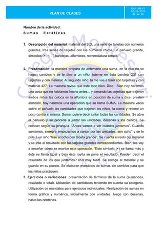 GAF –94-V1
                                                                           02- 22- 2010
                  PLAN DE CLASES                                            34 de 56




Nombre de la actividad:
Sumas        Estáticas


1. Descripción del material: material del S.D, una serie de tarjetas con números
   grandes, tres series de tarjetas con los números chicos, un pañuelo grande,
   símbolos (+, =, - ) bandejas, alfombras, nomenclatura simple.


2. Presentación: la maestra prepara de antemano una suma, en la que no se
   hagan cambios y se le dice a un niño: tráeme en ésta bandeja 231 con
   tarjetitas y con material. Al segundo niño: tu me vas a traer con tarjetitas y con
   material 427. La maestra revisa que este todo bien. Dice : Bien hoy haremos
   una cosa que no habíamos hecho antes... y tomando las tarjetitas que trajeron
   ambos niños las coloca en la alfombra en posición de suma y dice; presten
   atención, hoy haremos una operación que se llama SUMA. La maestra vacía
   sobre el pañuelo las cantidades que trajeron los niños, la cierra y retiene un
   poco contra sí misma. Sumar quiere decir juntar todas las cantidades. Se abre
   el pañuelo y se procede a juntar las unidades, decenas y los cientos. Se
   colocan según su jerarquía. “Ahora vamos a ver cuántos juntamos”. Cuando
   sumamos, siempre empezamos a contar por las unidades, son ocho” y se le
   pide a un niño “trae el ocho con tarjeta grande”. Se cuenta el resto del material
   y se trae el resultado con las tarjetas grandes correspondientes. Bien, les voy
   a enseñar cómo se escribe esta operación. “Este símbolo (+) se llama más y
   éste se llama igual y bajo ésta rayita se pone el resultado. Pueden decir el
   resultado de los que juntamos? 658 muy bien!. Se recoge el material y se
   guarda en su puesto. Se elaboran mandatos de sumas sin cambios para que
   los niños practiquen.
3. Ejercicios o variaciones: presentación de términos de la suma (sumandos,
   resultado o total). Ubicación de cantidades teniendo en cuenta su categoría.
   Utilización de mandatos para ejercicios individuales. Realización de sumas en
   forma gráfica y numérica, inicialmente con unidades, luego con decenas,
   hasta las centenas.
 