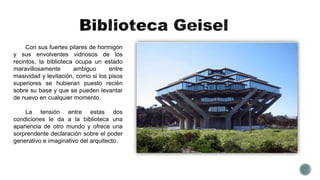 Con sus fuertes pilares de hormigón
y sus envolventes vidriosos de los
recintos, la biblioteca ocupa un estado
maravillosamente ambiguo entre
masividad y levitación, como si los pisos
superiores se hubieran puesto recién
sobre su base y que se pueden levantar
de nuevo en cualquier momento.
La tensión entre estas dos
condiciones le da a la biblioteca una
apariencia de otro mundo y ofrece una
sorprendente declaración sobre el poder
generativo e imaginativo del arquitecto.
 