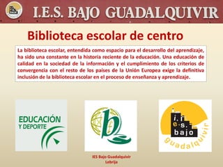 Biblioteca escolar de centro
IES Bajo Guadalquivir
Lebrija
La biblioteca escolar, entendida como espacio para el desarrollo del aprendizaje,
ha sido una constante en la historia reciente de la educación. Una educación de
calidad en la sociedad de la información y el cumplimiento de los criterios de
convergencia con el resto de los países de la Unión Europea exige la definitiva
inclusión de la biblioteca escolar en el proceso de enseñanza y aprendizaje.
 