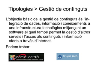 Tipologies > Gestió de continguts L'objectiu bàsic de la gestió de continguts és l'integració de dades, informació i coneixements a una infraestructura tecnològica mitjançant un software el qual també permet la gestió d'altres serveis i l'accés als continguts i informació oferts a través d'Internet.  Podem trobar: 