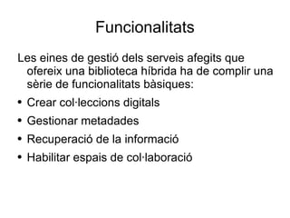 Funcionalitats Les eines de gestió dels serveis afegits que ofereix una biblioteca híbrida ha de complir una sèrie de funcionalitats bàsiques: Crear col·leccions digitals Gestionar metadades Recuperació de la informació Habilitar espais de col·laboració 