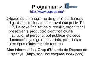 Programari > http://www.dspace.org/ DSpace és un programa de gestió de dipòsits digitals institucionals, desenvolupat pel MIT i HP. La seva finalitat és el recullir, organitzar i preservar la producció científica d'una institució. El personal pot publicar els seus documents, ja siguin postprints, preprints o altre tipus d'informes de recerca. Més informació al Grup d'Usuaris de Dspace de Espanya. (http://sod.upc.es/gude/index.php) 