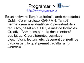És un software lliure que treballa amb metadades Dublin Core i protocol OAI-PMH. També permet crear una identificació persistent dels recursos, basat en el DOI, a més de llicències Creative Commons per a la documentació publicada. Crea diferentes permisos d'escriptura, lectura, etc. depenent del perfil de cada usuari, lo qual permet treballar amb workflow.  Programari > http://www.dspace.org/ 