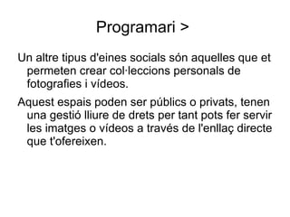 Programari >  Un altre tipus d'eines socials són aquelles que et permeten crear col·leccions personals de fotografies i vídeos. Aquest espais poden ser públics o privats, tenen una gestió lliure de drets per tant pots fer servir les imatges o vídeos a través de l'enllaç directe que t'ofereixen. 