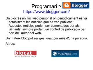 Programari > https://www.blogger.com/ Un bloc és un lloc web personal on periòdicament es va actualitzant les noticies que es van publicant. Aquestes noticies poden ser comentades per als visitants, sempre portant un control de publicació per part de l'autor del web. Un mateix bloc pot ser gestionat per més d'una persona. Altres: 