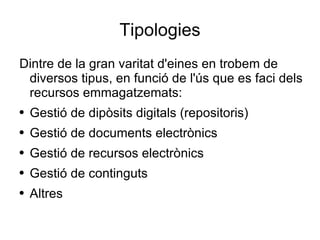 Tipologies Dintre de la gran varitat d'eines en trobem de diversos tipus, en funció de l'ús que es faci dels recursos emmagatzemats: Gestió de dipòsits digitals (repositoris) Gestió de documents electrònics Gestió de recursos electrònics Gestió de continguts Altres 