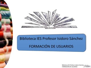 Biblioteca IES Profesor Isidoro Sánchez 
FORMACIÓN DE USUARIOS 
Biblioteca IES Profesor Isidoro Sánchez 
FORMACIÓN DE USUARIOS 
 