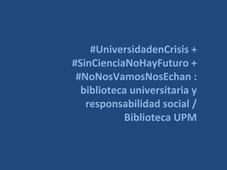 #UniversidadenCrisis +
#SinCienciaNoHayFuturo +
#NoNosVamosNosEchan :
biblioteca universitaria y
responsabilidad social /
Biblioteca UPM

 