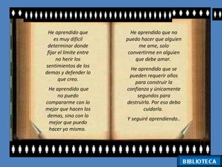 He aprendido que          He aprendido que no
     es muy dificil      puedo hacer que alguien
 determinar donde             me ame, solo
 fijar el limite entre    convertirme en alguien
      no herir los           que debe amar.
sentimientos de los
                          He aprendido que se
demas y defender lo
                          pueden requerir años
       que creo.
                            para construir la
 He aprendido que        confianza y únicamente
     no puedo                segundos para
compararme con lo        destruirla. Por eso debo
mejor que hacen los             cuidarla.
 demas, sino con lo
                         Y seguiré aprendiendo..
  mejor que puedo
  hacer yo mismo.




                                                    BIBLIOTE C A
 