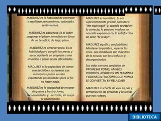 MADUREZ es la habilidad de controlar     MADUREZ es humildad. Es ser
y equilibrar pensamiento, voluntad y     suficientemente grande para decir
            sentimientos.                "me equivoqué" y, cuando se esté en
                                         lo correcto, la persona madura no
 MADUREZ es paciencia. Es el saber       necesita experimentar la satisfacción
posponer el placer inmediato en favor    de decir "te lo dije".
   de un beneficio de largo plazo.
                                         MADUREZ significa confiabilidad.
  MADUREZ es perseverancia. Es la        Mantener la palabra, superar las
 habilidad para cumplir las metas y      crisis. Los inmaduros son maestros
  sacar adelante un proyecto o una       de la excusa; son los confusos y
situación a pesar de las dificultades.   desorganizados.

MADUREZ es la capacidad de tomar         Sus vidas son una confusión de
   una decisión y sostenerla. Los        PROMESAS ROTAS, AMIGOS
    inmaduros pasan su vida              PERDIDOS, NEGOCIOS SIN TERMINAR
explotando posibilidades para al fin     Y BUENAS INTENCIONES QUE NUNCA
         no hacer nada.                  SE CONVIERTEN EN RELAIDAD!

MADUREZ es la capacidad de encarar       MADUREZ es el arte de vivir en paz y
    disgustos y frustraciones,           armonía con las personas y las cosas
incomodidades y derrotas, sin queja      que nos rodean.
           ni abatimiento.




                                                                                BIBLIOTE C A
 