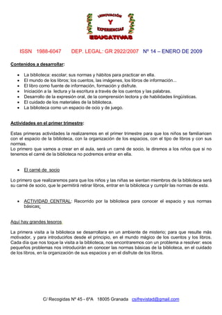 ISSN 1988-6047 DEP. LEGAL: GR 2922/2007 Nº 14 – ENERO DE 2009
C/ Recogidas Nº 45 - 6ºA 18005 Granada csifrevistad@gmail.com
Contenidos a desarrollar:
 La biblioteca: escolar; sus normas y hábitos para practicar en ella.
 El mundo de los libros; los cuentos, las imágenes, los libros de información...
 El libro como fuente de información, formación y disfrute.
 Iniciación a la lectura y la escritura a través de los cuentos y las palabras.
 Desarrollo de la expresión oral, de la comprensión lectora y de habilidades lingüísticas.
 El cuidado de los materiales de la biblioteca.
 La biblioteca como un espacio de ocio y de juego.
Actividades en el primer trimestre:
Estas primeras actividades la realizaremos en el primer trimestre para que los niños se familiaricen
con el espacio de la biblioteca, con la organización de los espacios, con el tipo de libros y con sus
normas.
Lo primero que vamos a crear en el aula, será un carné de socio, le diremos a los niños que si no
tenemos el carné de la biblioteca no podremos entrar en ella.
 El carné de socio
Lo primero que realizaremos para que los niños y las niñas se sientan miembros de la biblioteca será
su carné de socio, que le permitirá retirar libros, entrar en la biblioteca y cumplir las normas de esta.
 ACTIVIDAD CENTRAL: Recorrido por la biblioteca para conocer el espacio y sus normas
básicas:
Aquí hay grandes tesoros:
La primera visita a la biblioteca se desarrollara en un ambiente de misterio; para que resulte más
motivador, y para introducirlos desde el principio, en el mundo mágico de los cuentos y los libros.
Cada día que nos toque la visita a la biblioteca, nos encontraremos con un problema a resolver: esos
pequeños problemas nos introducirán en conocer las normas básicas de la biblioteca, en el cuidado
de los libros, en la organización de sus espacios y en el disfrute de los libros.
 