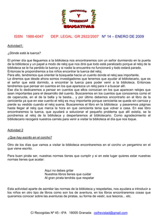 ISSN 1988-6047 DEP. LEGAL: GR 2922/2007 Nº 14 – ENERO DE 2009
C/ Recogidas Nº 45 - 6ºA 18005 Granada csifrevistad@gmail.com
Actividad1:
¿Dónde está la tuerca?
El primer día que lleguemos a la biblioteca nos encontraremos con un señor durmiendo en la puerta
de la biblioteca y un papel a modo de reloj que nos dirá que todo está paralizado porque al reloj de la
biblioteca se le ha perdido la tuerca y si nadie la encuentra no funcionará y todo estará parado.
Entonces le propondremos a los niños encontrar la tuerca del reloj.
Para ello, tendremos que orientar la búsqueda hacía un cuento donde el reloj sea importante.
Le diremos que desde ahora somos investigadores que tenemos que ayudar al bibliotecario, que es
el señor que está dormido, a encontrar la tuerca para poder venir a la biblioteca. Entonces
tendremos que pensar en cuentos en los que aparezca un reloj para ir a buscar allí.
Ese día lo dedicaremos a pensar en cuentos que ellos conozcan en los que aparecen relojes que
sean importantes para el desarrollo del cuento. Buscaremos en los cuentos que conocemos como el
de caperucita, en el de la bella y la bestia... y por último debemos encontrarlo en el libro de la
cenicienta ya que en ese cuento el reloj es muy importante porque cenicienta se queda sin carroza y
pierde su vestido cuando el reloj suena. Buscaremos el libro en la biblioteca y pasaremos páginas
hasta llegar al reloj que marca la hora en que cenicienta tenia que volver a casa. En ese libro
encontraremos la tuerca, que ayudará a solucionar el pequeño problema que allí existía, se la
pondremos al reloj de la biblioteca y despertaremos al bibliotecario. Como agradecimiento el
bibliotecario recogerá nuestros carnés para venir a visitar la biblioteca el día que nos toque.
Actividad 2:
¿Que hay escrito en el corcho?
Otro de los días que vamos a visitar la biblioteca encontraremos en el corcho un pergamino en el
que viene escrito.
Para buen pirata ser, nuestras normas tienes que cumplir y si en este lugar quieres estar nuestras
normas tienes que acatar:
Aquí no debes gritar
Nuestros libros tienes que cuidar
Al gran pirata tendrás que respetar
Esta actividad aparte de asimilar las normas de la biblioteca y respetarlas, nos ayudara a introducir a
los niños en otro tipo de libros como son los de aventura, en los libros encontraremos cosas que
queramos conocer sobre las aventuras de piratas, su forma de vestir, sus tesoros... etc.
 