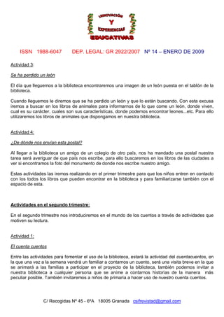 ISSN 1988-6047 DEP. LEGAL: GR 2922/2007 Nº 14 – ENERO DE 2009
C/ Recogidas Nº 45 - 6ºA 18005 Granada csifrevistad@gmail.com
Actividad 3:
Se ha perdido un león
El día que lleguemos a la biblioteca encontraremos una imagen de un león puesta en el tablón de la
biblioteca.
Cuando lleguemos le diremos que se ha perdido un león y que lo están buscando. Con esta excusa
iremos a buscar en los libros de animales para informarnos de lo que come un león, donde viven,
cual es su carácter, cuales son sus características, donde podemos encontrar leones...etc. Para ello
utilizaremos los libros de animales que dispongamos en nuestra biblioteca.
Actividad 4:
¿De dónde nos envían esta postal?
Al llegar a la biblioteca un amigo de un colegio de otro país, nos ha mandado una postal nuestra
tarea será averiguar de que país nos escribe, para ello buscaremos en los libros de las ciudades a
ver si encontramos la foto del monumento de donde nos escribe nuestro amigo.
Estas actividades las iremos realizando en el primer trimestre para que los niños entren en contacto
con los todos los libros que pueden encontrar en la biblioteca y para familiarizarse también con el
espacio de esta.
Actividades en el segundo trimestre:
En el segundo trimestre nos introduciremos en el mundo de los cuentos a través de actividades que
motiven su lectura.
Actividad 1:
El cuenta cuentos
Entre las actividades para fomentar el uso de la biblioteca, estará la actividad del cuentacuentos, en
la que una vez a la semana vendrá un familiar a contarnos un cuento, será una visita breve en la que
se animará a las familias a participar en el proyecto de la biblioteca, también podemos invitar a
nuestra biblioteca a cualquier persona que se anime a contarnos historias de la manera más
peculiar posible. También invitaremos a niños de primaria a hacer uso de nuestro cuenta cuentos.
 