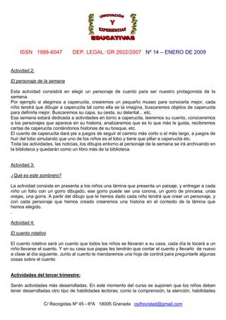 ISSN 1988-6047 DEP. LEGAL: GR 2922/2007 Nº 14 – ENERO DE 2009
C/ Recogidas Nº 45 - 6ºA 18005 Granada csifrevistad@gmail.com
Actividad 2:
El personaje de la semana
Esta actividad consistirá en elegir un personaje de cuento para ser nuestro protagonista de la
semana.
Por ejemplo si elegimos a caperucita, crearemos un pequeño museo para conocerla mejor, cada
niño tendrá que dibujar a caperucita tal como ella se la imagina, buscaremos objetos de caperucita
para definirla mejor. Buscaremos su capa, su cesta, su delantal... etc.
Esa semana estará dedicada a actividades en torno a caperucita, leeremos su cuento, conoceremos
a los personajes que aparece en su historia, analizaremos que es lo que más le gusta, recibiremos
cartas de caperucita contándonos historias de su bosque, etc.
El cuento de caperucita dará pie a juegos de seguir el camino más corto o el más largo, a juegos de
huir del lobo simulando que uno de los niños es el lobo y tiene que pillar a caperucita etc.
Toda las actividades, las noticias, los dibujos entorno al personaje de la semana se irá archivando en
la biblioteca y quedarán como un libro más de la biblioteca.
Actividad 3:
¿Qué es este sombrero?
La actividad consiste en presenta a los niños una lámina que presenta un paisaje, y entregar a cada
niño un folio con un gorro dibujado, ese gorro puede ser una corona, un gorro de princesa, unas
orejas, una gorra. A partir del dibujo que le hemos dado cada niño tendrá que crear un personaje, y
con cada personaje que hemos creado crearemos una historia en el contexto de la lámina que
hemos elegido.
.
Actividad 4:
El cuento rotativo
El cuento rotativo será un cuento que todos los niños se llevaran a su casa, cada día le tocará a un
niño llevarse el cuento. Y en su casa sus papas les tendrán que contar el cuento y llevarlo de nuevo
a clase al día siguiente. Junto al cuento le mandaremos una hoja de control para preguntarle algunas
cosas sobre el cuento.
Actividades del tercer trimestre:
Serán actividades más desarrolladas. En este momento del curso se suponen que los niños deben
tener desarrolladas otro tipo de habilidades lectoras; como la comprensión, la atención, habilidades
 