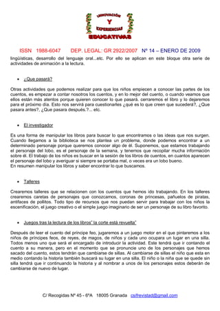 ISSN 1988-6047 DEP. LEGAL: GR 2922/2007 Nº 14 – ENERO DE 2009
C/ Recogidas Nº 45 - 6ºA 18005 Granada csifrevistad@gmail.com
lingüísticas, desarrollo del lenguaje oral...etc. Por ello se aplican en este bloque otra serie de
actividades de animación a la lectura.
 ¿Que pasará?
Otras actividades que podemos realizar para que los niños empiecen a conocer las partes de los
cuentos, es empezar a contar nosotros los cuentos, y en lo mejor del cuento, o cuando veamos que
ellos están más atentos porque quieren conocer lo que pasará. cerraremos el libro y lo dejaremos
para el próximo día. Esto nos servirá para cuestionarles ¿qué es lo que creen que sucederá?, ¿Que
pasara antes?, ¿Que pasara después.?... etc.
 El investigador
Es una forma de manipular los libros para buscar lo que encontramos o las ideas que nos surgen.
Cuando llegamos a la biblioteca se nos plantea un problema, donde podemos encontrar a un
determinado personaje porque queremos conocer algo de él. Suponemos, que estamos trabajando
el personaje del lobo, es el personaje de la semana, y tenemos que recopilar mucha información
sobre él. El trabajo de los niños es buscar en la sesión de los libros de cuentos, en cuantos aparecen
el personaje del lobo y averiguar si siempre se portaba mal, o veces era un lobo bueno.
En resumen manipular los libros y saber encontrar lo que buscamos.
 Talleres
Crearemos talleres que se relacionen con los cuentos que hemos ido trabajando. En los talleres
crearemos caretas de personajes que conozcamos, coronas de princesas, pañuelos de piratas,
antifaces de pollitos. Todo tipo de recursos que nos puedan servir para trabajar con los niños la
escenificación, el juego creativo o el simple juego imaginario de ser un personaje de su libro favorito.
 Juegos tras la lectura de los libros” la corte está revuelta”
Después de leer el cuento del príncipe feo, jugaremos a un juego motor en el que pintaremos a los
niños de príncipes feos, de reyes, de magos, de niños y cada uno ocupara un lugar en una silla.
Todos menos uno que será el encargado de introducir la actividad. Este tendrá que ir contando el
cuento a su manera, pero en el momento que se pronuncie uno de los personajes que hemos
sacado del cuento, estos tendrán que cambiarse de sillas. Al cambiarse de sillas el niño que esta en
medio contando la historia también buscará su lugar en una silla. El niño o la niña que se quede sin
silla tendrá que ir continuando la historia y al nombrar a unos de los personajes estos deberán de
cambiarse de nuevo de lugar.
 