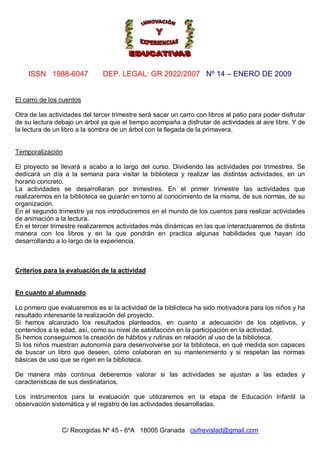 ISSN 1988-6047 DEP. LEGAL: GR 2922/2007 Nº 14 – ENERO DE 2009
C/ Recogidas Nº 45 - 6ºA 18005 Granada csifrevistad@gmail.com
El carro de los cuentos
Otra de las actividades del tercer trimestre será sacar un carro con libros al patio para poder disfrutar
de su lectura debajo un árbol ya que el tiempo acompaña a disfrutar de actividades al aire libre. Y de
la lectura de un libro a la sombra de un árbol con la llegada de la primavera.
Temporalización
El proyecto se llevará a acabo a lo largo del curso. Dividiendo las actividades por trimestres. Se
dedicará un día a la semana para visitar la biblioteca y realizar las distintas actividades, en un
horario concreto.
La actividades se desarrollaran por trimestres. En el primer trimestre las actividades que
realizaremos en la biblioteca se guiarán en torno al conocimiento de la misma, de sus normas, de su
organización.
En el segundo trimestre ya nos introduciremos en el mundo de los cuentos para realizar actividades
de animación a la lectura.
En el tercer trimestre realizaremos actividades más dinámicas en las que interactuaremos de distinta
manera con los libros y en la que pondrán en practica algunas habilidades que hayan ido
desarrollando a lo largo de la experiencia.
Criterios para la evaluación de la actividad
En cuanto al alumnado
Lo primero que evaluaremos es si la actividad de la biblioteca ha sido motivadora para los niños y ha
resultado interesante la realización del proyecto.
Si hemos alcanzado los resultados planteados, en cuanto a adecuación de los objetivos, y
contenidos a la edad, así, como su nivel de satisfacción en la participación en la actividad.
Si hemos conseguimos la creación de hábitos y rutinas en relación al uso de la biblioteca,
Si los niños muestran autonomía para desenvolverse por la biblioteca, en qué medida son capaces
de buscar un libro que deseen, cómo colaboran en su mantenimiento y si respetan las normas
básicas de uso que se rigen en la biblioteca.
De manera más continua deberemos valorar si las actividades se ajustan a las edades y
características de sus destinatarios.
Los instrumentos para la evaluación que utilizaremos en la etapa de Educación Infantil la
observación sistemática y el registro de las actividades desarrolladas.
 