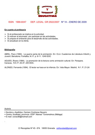 ISSN 1988-6047 DEP. LEGAL: GR 2922/2007 Nº 14 – ENERO DE 2009
C/ Recogidas Nº 45 - 6ºA 18005 Granada csifrevistad@gmail.com
En cuanto al profesor/a
 Si el profesorado se implica en la actividad.
 Si motivan al alumnado por participar en las actividades.
 Si prepara el ambiente para el desarrollo de las actividades.
 Si actualizan en la oferta.
Bibliografía
ABRIL, Paco (1990). La guerra santa de la animación. En: CLIJ. Cuadernos de Literatura Infantil y
Juvenil. Barcelona: Fontalba, N.17. p. 8-11. 1249 DOC
AGUDO, Álvaro (1984). La promoción de la lectura como animación cultural. En: Parapara.
Caracas, N 9. P. 25-37. 245 DOC.
ALONSO, Fernando (1994). El lector se hace en la infancia. En: Vela Mayor. Madrid, N 1. P. 21-24
Autoría
 Nombre y Apellidos: Carmen Contreras Navarro
 Centro, localidad, provincia: CEIP “Atenea” Torremolinos (Málaga)
 E-mail: conac80@hotmail.com
.
 