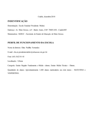 Cuiabá, dezembro/2018
INDENTIFICAÇÃO
Denominação: Escola Estadual Presidente Médici.
Endereço: Av. Mato Grosso, s/nº - Bairro Araés, CEP: 78005-030 – Cuiabá/MT
Mantenedora: SEDUC - Secretaria de Estado de Educação de Mato Grosso.
PERFIL DE FUNCIONAMENTO DA ESCOLA
Nome da diretora: Elina Padilha Fernandes
E-mail: cba.ee.presidentemédici@educacao.mt.gov.br
Fone: (65) 3622 01 45
Localização: Urbana
Categoria: Ensino Regular Fundamenta e Médio - diurno. Ensino Médio Técnico – Diurno.
Quantidade de alunos: Aproximadamente 1.600 alunos matriculados nos dois turnos – MATUTINO e
VESPERTINO.
 