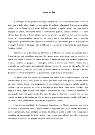 INTRODUÇÃO
A construção de uma proposta de Projeto Integrador na Escola Estadual Presidente Médici nos
leva a uma reflexão sobre a função e a necessidade dos ambientes educacionais dentro da nossa unidade
escolar, pois as bibliotecas têm como finalidades preservar o legado cultural, base para estudos,
mediação da cultura, favorecendo acesso a conhecimentos políticos, técnicos, científicos e a outras
ciências, lazer; fomentar a leitura; oferecer espaço de encontros de leitores e outros diversos eventos.
Porém, na contemporaneidade apenas ser um espaço não é mais suficiente, pois, a tecnologia
proporcionou e potencializou todo o processo de construção do conhecimento, por isso este projeto tem
a intenção de propor a integração entre a biblioteca e o laboratório de informática da Escola Estadual
Presidente Médici.
Entendemos que o laboratório de Informática e a biblioteca nas escolas são essenciais para o
desenvolvimento das capacidades cognitivas dos nossos alunos, assim como para os professores e
aqueles que tenham o interesse em realizar pesquisas. A integração desses dois ambientes proporcionará
o acesso completo às pesquisas e informações, notícias e também jogos lúdicos voltados para a
construção de conhecimento, proporcionando diferentes formas de acesso às informações. Em um
mundo globalizado e conectado com a rede de alcance mundial de informações – Internet, o interesse
dos alunos poderá ser potencializado, já que os mesmos estão inseridos nessa realidade.
Em alguns casos este projeto proporcionará para muitos alunos o primeiro contato com uma
realidade virtual, já que o nosso público de alunos apresentam vários perfis, por isso, podemos afirmar
que, esse primeiro contato com computadores e seus recursos, proporciona a inclusão digital dos
estudantes que não poderiam ter acesso a tecnologia de outra forma. Junto, estará a biblioteca que
propicia a leitura, figura essencial para ampliar o vocabulário do aluno e desenvolver habilidades de
argumentação tanto oral quanto escrita. Por meio da leitura o aluno terá o contato com um vasto
contexto de ideias e informações que irão aprimorar seu desempenho enquanto cidadão melhorando o
seu convívio social, possibilitando o crescimento e aprendizado contínuo.
Ficará sob responsabilidade da Coordenação Pedagógica e ao Técnico responsável pelo projeto
em orientar os professores sobre o projeto Biblioteca Integradora para que os mesmos incentivem os
alunos a participarem, dando condições da prática de leitura, da escrita e tendo como consequência a
capacidade de interpretação de textos verbais e não verbais, desenvolvendo em todos os contextos
relacionados aos estudos, em qualquer disciplina e nível de escolaridade.
 