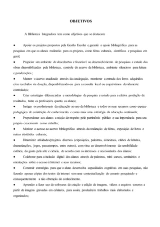 OBJETIVOS
A Biblioteca Integradora tem como objetivos que se destacam:
● Apoiar os projetos propostos pela Gestão Escolar e garantir o apoio bibliográfico para as
pesquisas em que os alunos realizarão para os projetos, como feiras culturais, científicas e pesquisas em
geral;
● Propiciar um ambiente de descobertas e favorável ao desenvolvimento de pesquisas e estudo das
obras disponibilizadas pela biblioteca, controle do acervo da biblioteca, ambiente silencioso para leitura
e ponderações.;
● Manter o acervo atualizado através da catalogação, monitorar a entrada dos livros adquiridos
e/ou recebidos via doação, disponibilizando-os para a consulta local ou empréstimos devidamente
controlados;
● Criar estratégias diferenciadas e metodologias de pesquisa e estudo para a efetiva produção de
resultados, tanto os professores quanto os alunos;
● Instigar os profissionais da educação ao uso da biblioteca e todos os seus recursos como espaço
pedagógico de construção de conhecimento e como mais uma estratégia da educação continuada;
● Proporcionar aos alunos a noção de respeito pelo patrimônio público e sua importância para seu
próprio crescimento como cidadão;
● Motivar o acesso ao acervo bibliográfico através da realização de feiras, exposição de livros e
outras atividades culturais;
● Dinamizar atividades/projetos diversos (exposições, palestras, concursos, clubes de leituras,
dramatizações, jogos, passatempos, entre outros), com vista ao desenvolvimento da sensibilidade
estética, do gosto pela arte e ciência, de acordo com os interesses e necessidades dos alunos;
● Colaborar para a inclusão digital dos alunos através de palestras, mini cursos, seminários e
orientações sobre o acesso à Internet e seus recursos;
● Construir estratégias para que o aluno desenvolva capacidades cognitivas em suas pesquisas, não
fazendo apenas cópias dos textos da internet sem uma contextualização do assunto pesquisado e
consequentemente a não obtenção do conhecimento.
● Aprender a fazer uso de softwares de criação e edição de imagens, vídeos e arquivos sonoros a
partir de imagens gravadas em celulares, para assim, produzirem trabalhos mais elaborados e
organizados;
 