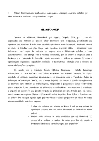 ● Utilizar de aprendizagens colaborativas, redes sociais e Multimeios para fazer trabalhos por
vídeo conferência na Internet com professores e colegas;
METODOLOGIA
Trabalhar as habilidades informacionais que, segundo Campello (2010, p. 132) ― são
capacidades que permitem às pessoas utilizar informações com competência, possibilitando que
aprendam com autonomia. E hoje, numa sociedade que oferece muitas informações, precisamos orientar
os alunos a trabalhar com elas. Saber onde encontrar, selecionar, utilizar e compartilhar essas
informações. Isso requer do professor em conjunto com o bibliotecário trabalhar a leitura
contextualizando-a para interagir com a realidade sociocultural, por tais motivos a integração entre a
Biblioteca e o Laboratório de Informática propõe desenvolver e melhorar o processo de ensino e
aprendizagem, organizando, capacitando, orientando e desenvolvendo estratégias para a melhoria ao
acesso a informações e pesquisas.
De acordo com o Orientativo Projeto Biblioteca Integradora – Trabalho Pedagógico
Interdisciplinar – 2019/Seduc-MT “que almeja implementar nas Unidades Escolares um espaço
articulador de atividades pedagógico interdisciplinares em consonância com as Tecnologias Digitais de
Informação e Comunicação (TDIC)”, todo o acervo disponível que a escola já possui e os equipamentos
de informática serão utilizados de forma integrada, enriquecendo as pesquisas dos alunos e colaborando
para a ampliação de seu conhecimento em várias áreas de conhecimento e seus contextos. A organização
e empenho em desenvolver este projeto por parte do profissional que será atribuído para esta função,
deverá atender aos requisitos básicos exigidos no Orientativo do projeto. Para facilitar e dinamizar o uso
do espaço deve-se seguir algumas regras pré-estabelecidas e outras que poderão ser criadas de acordo
com as necessidades que forem surgindo.
 O aluno em realização de pesquisa ou leitura deverá ter uma postura de
organização e silêncio para não causar desconforto ou atrapalhar os demais
usuários;
 Somente serão retirados os livros autorizados pelo (a) bibliotecário (a)
responsável e mediante o registro da saída, com data de entrada e
devidamente identificado em livro próprio para empréstimo;
 