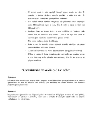  O acesso virtual à rede mundial (internet) estará restrito nos sites de
pesquisa e outros similares, estando proibida a visita aos sites de
relacionamento ou materiais pornográficos e similares;
 Não retirar nenhum material bibliográfico das prateleiras sem a orientação
do(a) bibliotecário(a). Após a visita, deixá-lo sobre a mesa e avisar o(a)
bibliotecário(a).
 Qualquer dano ao acervo literário e aos mobiliários da biblioteca pelo
usuário deve ser ressarcido pelo mesmo. O valor a ser pago deve cobrir as
despesas para o conserto e/ou reposição quando houver.
 Não comer ou beber dentro da biblioteca.
 Evitar o uso do aparelho celular ou outro aparelho eletrônico que possa
causar incomodo aos outros usuários.
 Acomodar as mochilas no balcão de atendimento (recepção da biblioteca).
 Utilizar o espaço de forma respeitosa, não escrevendo nas carteiras, janelas
e nos livros que serão utilizados nas pesquisas, além de não arrancar as
páginas dos livros.
PROCEDIMENTO DE AVALIAÇÃO DAS AÇÕES
Discentes:
Os alunos serão avaliados de acordo com a proposta de ensino realizada pelos professores e os mesmos
apresentarão ao final do processo um resultado que demonstre sua efetiva realizado dos trabalhos
propostos pelos professores.
Docentes:
Os professores apresentarão as propostas para o Coordenador Pedagógico no início das aulas (2019),
demonstrando os objetivos e métodos, assim como o método de avaliação, obedecendo aos critérios
estabelecidos por este projeto.
 